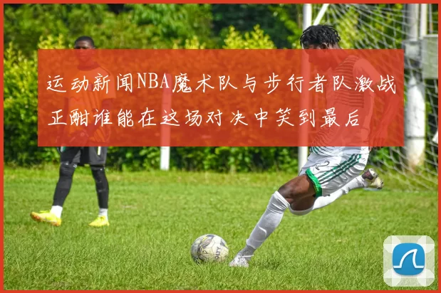 运动新闻NBA魔术队与步行者队激战正酣谁能在这场对决中笑到最后