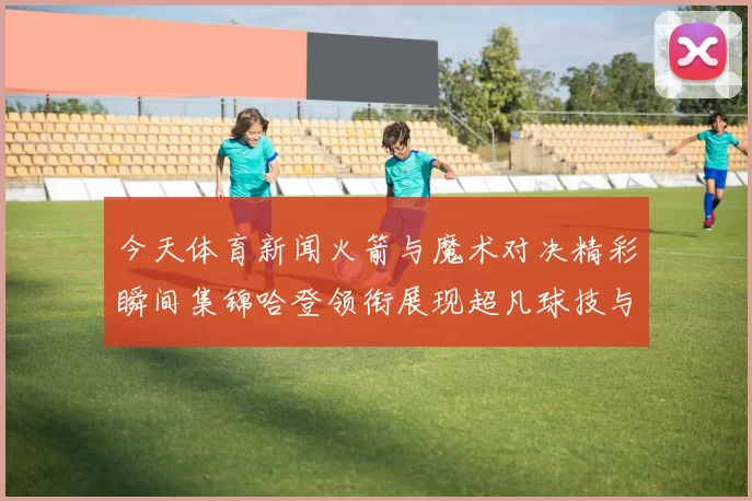 今天体育新闻火箭与魔术对决精彩瞬间集锦哈登领衔展现超凡球技与团队配合
