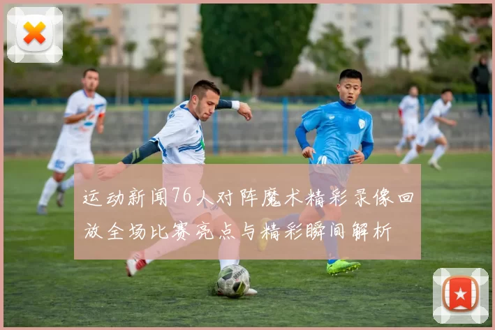 运动新闻76人对阵魔术精彩录像回放全场比赛亮点与精彩瞬间解析